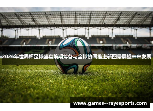 2026年世界杯足球盛宴前期筹备与全球协同推进新图景展望未来发展 2026年世界杯足球盛宴前期筹备与全球协同推进新图景展望未来发展