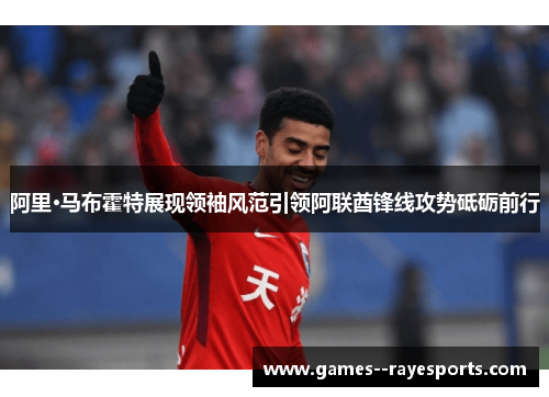 阿里·马布霍特展现领袖风范引领阿联酋锋线攻势砥砺前行 阿里·马布霍特展现领袖风范引领阿联酋锋线攻势砥砺前行