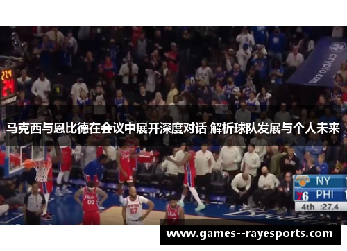 马克西与恩比德在会议中展开深度对话 解析球队发展与个人未来