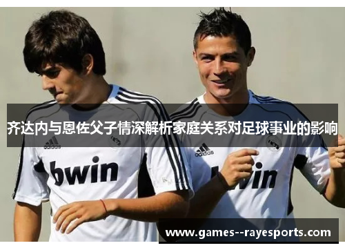 齐达内与恩佐父子情深解析家庭关系对足球事业的影响 齐达内与恩佐父子情深解析家庭关系对足球事业的影响