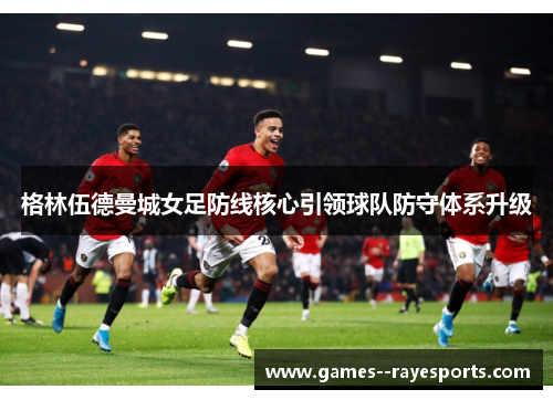 格林伍德曼城女足防线核心引领球队防守体系升级 格林伍德曼城女足防线核心引领球队防守体系升级