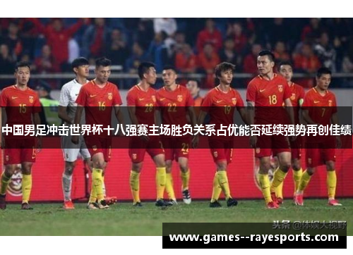 中国男足冲击世界杯十八强赛主场胜负关系占优能否延续强势再创佳绩 中国男足冲击世界杯十八强赛主场胜负关系占优能否延续强势再创佳绩